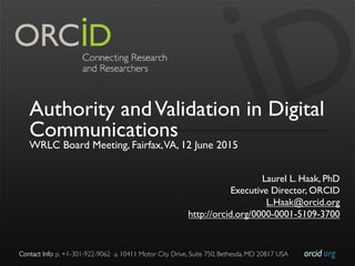 orcid.org	

Contact Info: p. +1-301-922-9062 a. 10411 Motor City Drive, Suite 750, Bethesda, MD 20817 USA	

Authority andValidation in Digital
Communications
WRLC Board Meeting, Fairfax,VA, 12 June 2015
Laurel L. Haak, PhD
Executive Director, ORCID
L.Haak@orcid.org
http://orcid.org/0000-0001-5109-3700
 