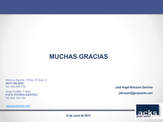 MUCHAS GRACIAS
José Angel Almuzara Sanchez
jalmuzara@grupoacks.com
www.grupoacks.com
Máximo Aguirre, 18 Bis, 6º Dpto. 8
48011 BILBAO
Tel. 944.395.772
Jorge Guillén, 1 Bajo
01010 VITORIA-GASTEIZ
Tel: 945.134.166
12 de Junio de 2015
 