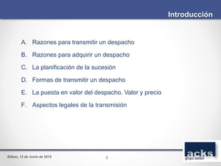 Bilbao, 12 de Junio de 2015
A. Razones para transmitir un despacho
B. Razones para adquirir un despacho
C. La planificación de la sucesión
D. Formas de transmitir un despacho
E. La puesta en valor del despacho. Valor y precio
F. Aspectos legales de la transmisión
Introducción
2
 