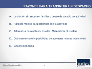 Bilbao, 12 de Junio de 2015
A. Jubilación sin sucesión familiar o deseo de cambio de actividad
B. Falta de medios para continuar con la actividad
C. Alternativa para obtener liquidez. Materializar plusvalías
D. Obsolescencia e imposibilidad de acometer nuevas inversiones
E. Causas naturales
RAZONES PARA TRANSMITIR UN DESPACHO
3
 