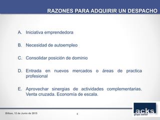Bilbao, 12 de Junio de 2015
A. Iniciativa emprendedora
B. Necesidad de autoempleo
C. Consolidar posición de dominio
D. Entrada en nuevos mercados o áreas de practica
profesional
E. Aprovechar sinergias de actividades complementarias.
Venta cruzada. Economía de escala.
RAZONES PARA ADQUIRIR UN DESPACHO
4
 