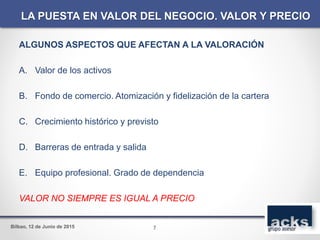 Bilbao, 12 de Junio de 2015
ALGUNOS ASPECTOS QUE AFECTAN A LA VALORACIÓN
A. Valor de los activos
B. Fondo de comercio. Atomización y fidelización de la cartera
C. Crecimiento histórico y previsto
D. Barreras de entrada y salida
E. Equipo profesional. Grado de dependencia
VALOR NO SIEMPRE ES IGUAL A PRECIO
LA PUESTA EN VALOR DEL NEGOCIO. VALOR Y PRECIO
7
 