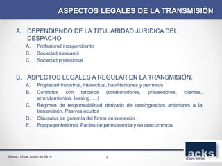 Bilbao, 12 de Junio de 2015
A. DEPENDIENDO DE LA TITULARIDAD JURÍDICA DEL
DESPACHO
A. Profesional independiente
B. Sociedad mercantil
C. Sociedad profesional
B. ASPECTOS LEGALES A REGULAR EN LA TRANSMISIÓN.
A. Propiedad industrial, intelectual, habilitaciones y permisos
B. Contratos con terceros (colaboradores, proveedores, clientes,
arrendamientos, leasing, …)
C. Régimen de responsabilidad derivado de contingencias anteriores a la
transmisión. Pasivos ocultos
D. Clausulas de garantía del fondo de comercio
E. Equipo profesional. Pactos de permanencia y no concurrencia
ASPECTOS LEGALES DE LA TRANSMISIÓN
8
 