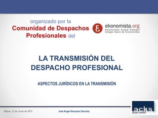 LA TRANSMISIÓN DEL
DESPACHO PROFESIONAL
ASPECTOS JURÍDICOS EN LA TRANSMISIÓN
José Angel Almuzara SanchezBilbao, 12 de Junio de 2015
organizado por la
Comunidad de Despachos
Profesionales del
 
