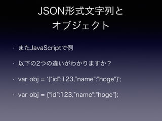 JSON形式文字列と
オブジェクト
• またJavaScriptで例
• 以下の2つの違いがわかりますか？
• var obj = { id :123, name":"hoge"}';
• var obj = { id :123, name":"hoge"};
 