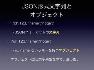 JSON形式文字列と
オブジェクト
• { id :123, name :"hoge"}'
• → JSONフォーマットの文字列
• { id :123, name :"hoge"}
• → id, name というキーを持つオブジェクト
• オブジェクト型と文字列型なので、違う型。
 
