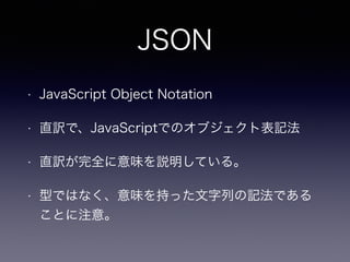JSON
• JavaScript Object Notation
• 直訳で、JavaScriptでのオブジェクト表記法
• 直訳が完全に意味を説明している。
• 型ではなく、意味を持った文字列の記法である
ことに注意。
 