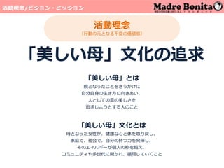 活動理念
（行動の元となる不変の価値感）
「美しい母」文化の追求
「美しい母」とは
親となったことをきっかけに
自分自身の生き方に向きあい、
人としての真の美しさを
追求しようとする人のこと
「美しい母」文化とは
母となった女性が、健康な心と体を取り戻し、
家庭で、社会で、自分の持つ力を発揮し、
そのエネルギーが個人の枠を超え、
コミュニティや多世代に開かれ、循環していくこと
活動理念/ビジョン・ミッション
 