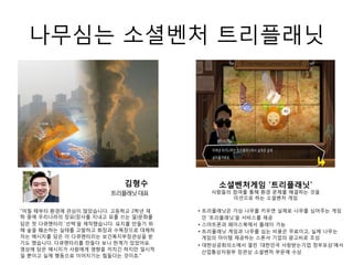 나무심는 소셜벤처 트리플래닛
“어릴 때부터 환경에 관심이 많았습니다. 고등학교 2학년 재
학 중에 우리나라의 장묘(장사를 지내고 묘를 쓰는 일)문화를
담은 첫 다큐멘터리 '선택'을 제작했습니다. 묘지를 만들기 위
해 숲을 훼손하는 실태를 고발하고 화장과 수목장으로 대체하
자는 메시지를 담은 이 다큐멘터리는 보건복지부장관상을 받
기도 했습니다. 다큐멘터리를 만들다 보니 한계가 있었어요.
영상에 담은 메시지가 사람에게 영향을 끼치긴 하지만 일시적
일 뿐이고 실제 행동으로 이어지기는 힘들다는 것이죠."
김형수
트리플래닛대표
• 트리플래닛은 가상 나무를 키우면 실제로 나무를 심어주는 게임
인 ‘트리플래닛’을 서비스를 제공
• 스마트폰과 페이스북에서 플레이 가능
• 트리플래닛 게임과 나무를 심는 비용은 무료이고, 실제 나무는
게임의 아이템 제공하는 스폰서 기업의 광고비로 조성
• 대한상공회의소에서 열린 ‘대한민국 사랑받는기업 정부포상’에서
산업통상자원부 장관상 소셜벤처 부문에 수상
소셜벤처게임 ‘트리플래닛’
사람들의 참여를 통해 환경 문제를 해결하는 것을
미션으로 하는 소셜벤처 게임
 