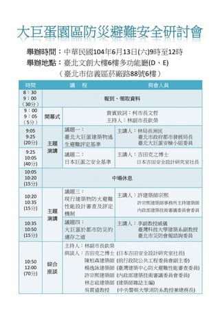 大巨蛋園區防災避難安全研討會
舉辦時間：中華民國104年6月13日(六)9時至12時
舉辦地點：臺北文創大樓6樓多功能廳(D、E)
（臺北市信義區菸廠路88號6樓）
時間 議 程 與會人員
8：30
9：00
（30分）
報到、領取資料
9：00
9：05
（5分）
開幕式
貴賓致詞：柯市長文哲
主持人：林副市長欽榮
9:05
9:25
(20分) 主題
演講
議題一：
臺北大巨蛋建築物逃
生避難評定基準
主講人：林局長洲民
臺北市政府都市發展局長
臺北大巨蛋安檢小組委員
9:25
10:05
(40分)
議題二：
日本巨蛋之安全基準
主講人：吉田克之博士
日本吉田安全設計研究室社長
10:05
10:20
(15分)
中場休息
10:20
10:35
(15分)
主題
演講
議題三：
現行建築物防火避難
性能設計審查及評定
機制
主講人：許建築師宗熙
許宗熙建築師事務所主持建築師
內政部建築技術審議委員會委員
10:35
10:50
(15分)
議題四：
大巨蛋於都市防災的
適存之道
主講人：李副教授威儀
臺灣科技大學建築系副教授
臺北市災防會報諮詢委員
10:50
12:00
(70分)
綜合
座談
主持人：林副市長欽榮
與談人：吉田克之博士 (日本吉田安全設計研究室社長)
陳柏森建築師 (前行政院公共工程委員會副主委)
楊逸詠建築師 (臺灣建築中心防火避難性能審查委員)
許宗熙建築師 (內政部建築技術審議委員會委員)
林志崧建築師 (建築師雜誌主編)
吳貫遠教授 (中央警察大學消防系教授兼總務長)
 