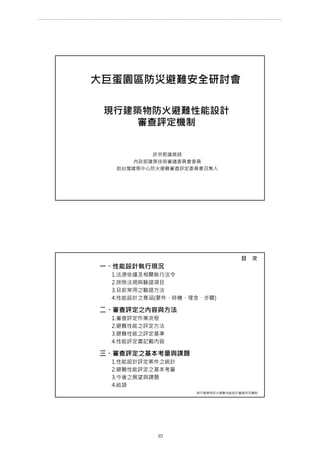 現行建築物防火避難性能設計
審查評定機制
許宗熙建築師
內政部建築技術審議委員會委員
前台灣建築中心防火避難審查評定委員會召集人
大巨蛋園區防災避難安全研討會
一、性能設計執行現況
1.法源依據及相關執行法令
2.排除法規與驗證項目
3.目前常用之驗證方法
4.性能設計之意涵(要件、時機、理念、步驟)
二、審查評定之內容與方法
1.審查評定作業流程
2.避難性能之評定方法
3.避難性能之評定基準
4.性能評定書記載內容
三、審查評定之基本考量與課題
1.性能設計評定案件之統計
2.避難性能評定之基本考量
3.今後之展望與課題
4.結語
現行建築物防火避難性能設計審查評定機制
目 次
第 23 頁
___________________________________________________________________________________________________
大巨蛋園區防災避難安全研討會
 