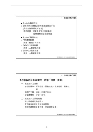■ Route B 驗證方法
□ 建築物防火避難安全性能驗證技術手冊
(內政部建築研究所出版)
適用範圍：樓層避難安全性能驗證
整棟避難安全性能驗證
■ Route C 驗證方法
□ FDS煙控軟體
用途：煙層下降時間
□ EXDOUS避難軟體
用途：人群避難時間
□ SIMULEX避難軟體
用途：人群避難時間
一、性能設計執行現況
現行建築物防火避難性能設計審查評定機制
4.性能設計之意涵(要件、時機、理念、步驟)
一、性能設計之要件
1.性能基準－不燃性能、區劃性能、耐火性能、避難性
能。
2.證明工具－試驗、計算之方法。
3.審議機制－評定、認可。
二、性能設計之採用時機
1.以規格規定為基礎。
2.了解性能設計之特性與限制。
3.追求建築設計更合理、更經濟之結果。
一、性能設計執行現況
現行建築物防火避難性能設計審查評定機制
第 26 頁
___________________________________________________________________________________________________
大巨蛋園區防災避難安全研討會
 