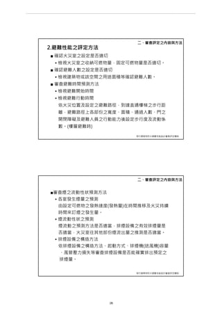 2.避難性能之評定方法
■ 確認火災室之設定是否適切
• 檢視火災室之收納可燃物量，固定可燃物量是否適切。
■ 確認避難人數之設定是否適切
• 檢視建築物或該空間之用途面積等確認避難人數。
■ 審查避難時間預測方法
• 檢視避難開始時間
• 檢視避難行動時間
依火災位置及設定之避難路徑，到達直通樓梯之步行距
離，避難路徑上各部份之寬度、面積、通過人數、門之
開閉障礙及避難人員之行動能力後設定步行度及流動係
數。(樓層避難時)
二、審查評定之內容與方法
現行建築物防火避難性能設計審查評定機制
■審查煙之流動性狀預測方法
• 各室發生煙量之預測
由設定可燃物之發熱速度(發熱量)在時間推移及火災持續
時間來訂煙之發生量。
• 煙流動性狀之預測
煙流動之預測方法是否適當，排煙設備之有效排煙量是
否適當，火災室往其他部份煙流出量之推測是否適當。
• 排煙設備之構造方法
依排煙設備之構造方法、起動方式、排煙機(送風機)容量
、風管壓力損失等審查排煙設備是否能確實排出預定之
排煙量。
二、審查評定之內容與方法
現行建築物防火避難性能設計審查評定機制
第 28 頁
___________________________________________________________________________________________________
大巨蛋園區防災避難安全研討會
 