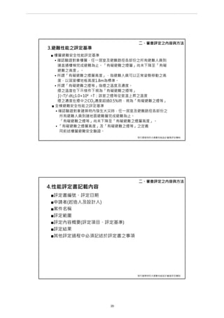 3.避難性能之評定基準
■ 樓層避難安全性能評定基準
• 確認驗證對象樓層，任一居室及避難路徑各部份之所有避難人員到
達直通樓梯完成避難為止。「有礙避難之煙層」尚未下降至「有礙
避難之高度」。
• 所謂「有礙避難之煙層高度」，指避難人員可以正常姿勢移動之高
度，以居室樓地板高度1.8m為標準。
• 所謂「有礙避難之煙等」指煙之溫度及濃度。
煙之溫度在下示條件下視為「有礙避難之煙等」
∫(△T)2 dt≧1.0×104 △T：該室之煙等從室溫上昇之溫度
煙之濃度在煙中之CO2濃度超過0.5%時，視為「有礙避難之煙等」
■ 全棟避難安全性能之評定基準
• 確認驗證對象建築物內發生火災時，任一居室及避難路徑各部份之
所有避難人員到達地面避難層完成避難為止。
「有礙避難之煙等」尚未下降至「有礙避難之煙層高度」。
• 「有礙避難之煙層高度」及「有礙避難之煙等」之定義
同前述樓層避難安全驗證。
二、審查評定之內容與方法
現行建築物防火避難性能設計審查評定機制
4.性能評定書記載內容
■評定書編號、評定日期
■申請者(起造人及設計人)
■案件名稱
■評定範圍
■評定內容概要(評定項目、評定基準)
■評定結果
■其他評定過程中必須記述於評定書之事項
二、審查評定之內容與方法
現行建築物防火避難性能設計審查評定機制
第 29 頁
___________________________________________________________________________________________________
大巨蛋園區防災避難安全研討會
 