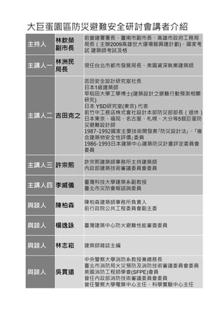 大巨蛋園區防災避難安全研討會講者介紹
主持人
林欽榮
副市長
前營建署署長、臺南市副市長、高雄市政府工務局
局長（主辦2009高雄世大運場館興建計劃)、國家考
試 建築師考試及格
主講人一
林洲民
局長
現任台北市都市發展局長、美國資深執業建築師
主講人二 吉田克之
吉田安全設計研究室社長
日本1級建築師
早稻田大學工學博士(建築設計之避難行動預測相關
研究)
日本 YSD研究室(東京) 代表
前竹中工務店株式會社設計本部防災部部長（退休）
日本東京、福岡、名古屋、札幌、大分等5個巨蛋防
災避難設計師
1987-1992國家主要技術開發案｢防災設計法｣、｢複
合建築物安全性評價｣委員
1986-1993日本建築中心建築防災計畫評定委員會
委員
主講人三 許宗熙
許宗熙建築師事務所主持建築師
內政部建築技術審議委員會委員
主講人四 李威儀
臺灣科技大學建築系副教授
臺北市災防會報諮詢委員
與談人 陳柏森
陳柏森建築師事務所負責人
前行政院公共工程委員會副主委
與談人 楊逸詠 臺灣建築中心防火避難性能審查委員
與談人 林志崧 建築師雜誌主編
與談人 吳貫遠
中央警察大學消防系教授兼總務長
臺北市消防局火災預防及消防技術審議委員會委員
美國消防工程師學會(SFPE)會員
曾任內政部消防技術審議委員會委員
曾任警察大學電算中心主任、科學實驗中心主任
 