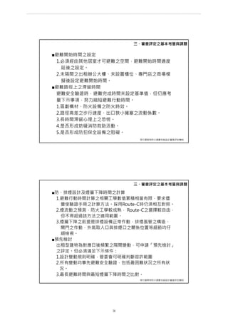 ■避難開始時間之設定
1.必須經由其他居室才可避難之空間，避難開始時間適度
延後之設定。
2.未隔間之出租辦公大樓、未設置櫃位、專門店之商場模
擬後設定避難開始時間。
■避難路徑上之滯留時間
避難安全驗證時，避難完成時間未設定基準值，但仍應考
量下示事項，努力縮短避難行動時間。
1.區劃構材、防火設備之防火時效。
2.路徑高差之步行速度、出口狹小擁塞之流動係數。
3.長時間滯留心理上之恐慌。
4.是否形成妨礙消防救助活動。
5.是否形成防犯保全設備之阻礙。
三、審查評定之基本考量與課題
現行建築物防火避難性能設計審查評定機制
■防、排煙設計及煙層下降時間之計算
1.避難行動時間計算之相關工學數值累積相當有限，要求儘
量使驗證手冊之計算方法。採用Route-C時仍須相互對照。
2.煙流動之預測，防火工學較成熟， Route-C之選擇較自由，
但不得超過該方法之適用範圍。
3.煙層下降之前提是排煙設備正常作動，排煙風管之構造、
閘門之作動，外氣取入口與排煙口之關係位置等細節均仔
細檢視。
■預先檢討
出租型建物為對應日後頻繁之隔間變動，可申請「預先檢討」
之評定。但必須滿足下示條件：
1.設計變動規則明確，管委會可明確判斷容許範圍
2.所有變動均事先避難安全驗證，包括最困難狀況之所有狀
況。
3.最長避難時間與最短煙層下降時間之比對。
三、審查評定之基本考量與課題
現行建築物防火避難性能設計審查評定機制
第 31 頁
___________________________________________________________________________________________________
大巨蛋園區防災避難安全研討會
 