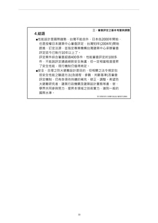 4.結語
■性能設計是國際趨勢，台灣不能自外，日本自2000年開始，
也是授權日本建築中心審查評定，台灣93年(2004年)開始
跟進、訂定法源，並指定專業機構台灣建築中心承辦審查
評定迄今已執行10年以上了。
評定案件綜合審查超過400多件、性能審查評定約100多
件，不能說評定通過絕對安全無虞，但一定相當程度提昇
了安全性能，現行機制仍值得肯定。
■安全、合理之防火避難設計是目的，但相關之法令規定包
括安全性能之驗證方法(含過程、參數、判斷基準)及審查
評定機制，仍有多項待持續的補充、修正、調整。希望防
火避難研究者、建築行政機關及建築設計實務等產、官、
學界共同參與努力，提昇本領域之技術實力，達到一般的
國際水準。
三、審查評定之基本考量與課題
現行建築物防火避難性能設計審查評定機制
第 33 頁
___________________________________________________________________________________________________
大巨蛋園區防災避難安全研討會
 