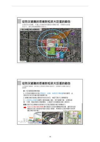 從防災避難的思維對松菸大巨蛋的勸告
巨蛋的完全避難，不僅止於建築物或園區的避難行動，而應評估地區
防災力，檢討其對應避難的容受力。
500M
300M
國
小
高中
廣
場
工3
市
府
多棟高層
商辦樓群
多棟高層
商辦樓群
4.確立避難空間及避難路徑
住
4
公 市
議
會
市府轉運站/
阪急百貨
忠 孝 東 路
光
復
南
路
荷
花
池
巨蛋體育館
松菸古蹟
商
場
旅
館
辦
公
文
化
城
忠
孝
東
路
菸 廠 路
大巨蛋進行避難時，應先確立災害類型及園區活動狀況，並著重防災避難行動的正
確展開
 大巨蛋園區避難規劃:
1. 大巨蛋及園區內所有空間設計、設備、傢俱及引導裝置等的選用，必
須有利於安全防護及緊急避難作為
2. 避難活動的啟動必要能研判受災狀況，確認可執行之避難路徑
3. 人流管控必須精準(實際人數與撤離人數)，對於避難行動，從開始疏
散、引導，最後須建立清查機制，以確認大巨蛋園區活動人員安全
從防災避難的思維對松菸大巨蛋的勸告
結論: 基於完全避難的前提推估大巨蛋及園區的最大避難能力
松菸大巨蛋的適切規模:應先確認大巨蛋本體機能需求量，繼而評估該
園區防災能力與區域內最大容留人數後，再推算大巨蛋本體外其他附
屬空間的容許量。
第 39 頁
___________________________________________________________________________________________________
大巨蛋園區防災避難安全研討會
 