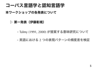 コーパス言語学と認知言語学
本ワークショップの各発表について
!
▷ 第一発表（伊藤彰規）
!
    - Talmy (1991, 2000) が提案する意味研究について
!
 - 英語における 2 つの表現パターンの頻度差を検証
5
 