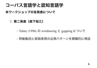 コーパス言語学と認知言語学
本ワークショップの各発表について
!
▷ 第二発表（森下裕三）
!
    - Talmy (1996) の windowing と gapping について
!
 - 移動動詞と経路表現の出現パターンを網羅的に検証
6
 