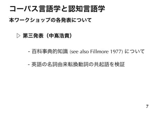 コーパス言語学と認知言語学
本ワークショップの各発表について
!
▷ 第三発表（中嶌浩貴）
!
    - 百科事典的知識 (see also Fillmore 1977) について
!
 - 英語の名詞由来転換動詞の共起語を検証
7
 