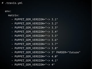 # .travis.yml
env:
matrix:
- PUPPET_GEM_VERSION="~> 3.1"
- PUPPET_GEM_VERSION="~> 3.2"
- PUPPET_GEM_VERSION="~> 3.3"
- PUPPET_GEM_VERSION="~> 3.4"
- PUPPET_GEM_VERSION="~> 3.5"
- PUPPET_GEM_VERSION="~> 3.6"
- PUPPET_GEM_VERSION="~> 3.7"
- PUPPET_GEM_VERSION="~> 3.8"
- PUPPET_GEM_VERSION="~> 3" PARSER="future"
- PUPPET_GEM_VERSION="~> 4.0"
- PUPPET_GEM_VERSION="~> 4.1"
- PUPPET_GEM_VERSION="~> 4"
 