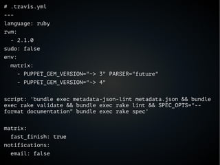 # .travis.yml
---
language: ruby
rvm:
- 2.1.0
sudo: false
env:
matrix:
- PUPPET_GEM_VERSION="~> 3" PARSER="future"
- PUPPET_GEM_VERSION="~> 4"
script: 'bundle exec metadata-json-lint metadata.json && bundle
exec rake validate && bundle exec rake lint && SPEC_OPTS="--
format documentation" bundle exec rake spec'
matrix:
fast_finish: true
notifications:
email: false
 