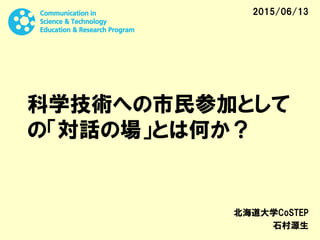 科学技術への市民参加として
の「対話の場」とは何か？
北海道大学CoSTEP
石村源生
2015/06/13
 