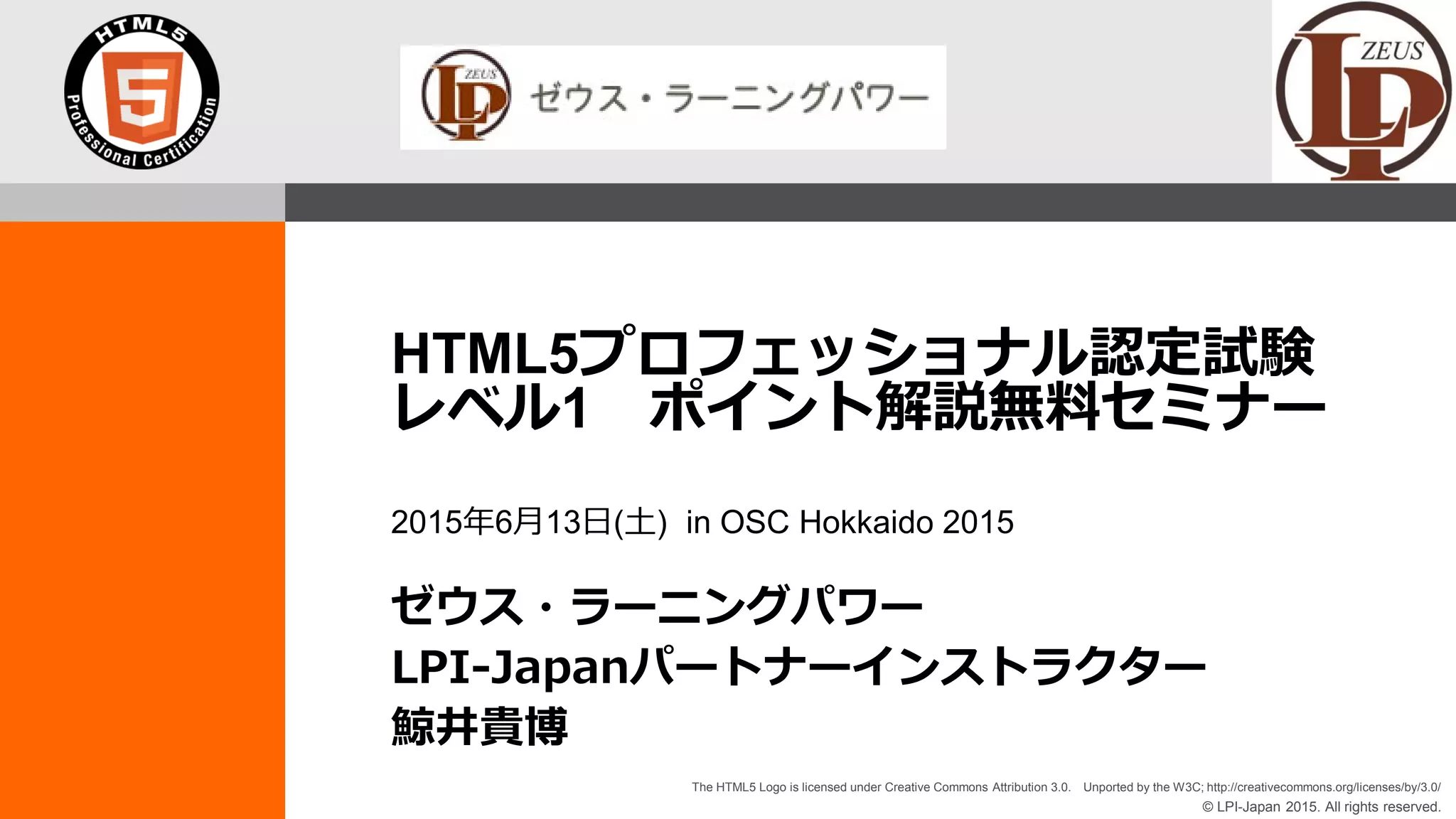 © LPI-Japan 2015. All rights reserved.
The HTML5 Logo is licensed under Creative Commons Attribution 3.0. Unported by the W3C; http://creativecommons.org/licenses/by/3.0/
HTML5プロフェッショナル認定試験
レベル1 ポイント解説無料セミナー
2015年6月13日(土) in OSC Hokkaido 2015
ゼウス・ラーニングパワー
LPI-Japanパートナーインストラクター
鯨井貴博
 
