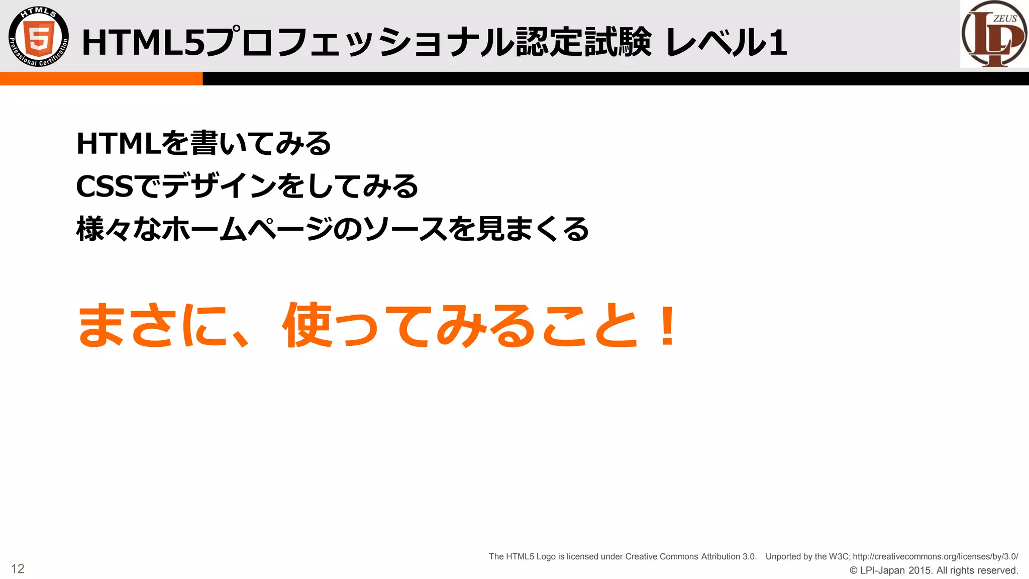 © LPI-Japan 2015. All rights reserved.
The HTML5 Logo is licensed under Creative Commons Attribution 3.0. Unported by the W3C; http://creativecommons.org/licenses/by/3.0/
12
HTMLを書いてみる
CSSでデザインをしてみる
様々なホームページのソースを見まくる
まさに、使ってみること！
HTML5プロフェッショナル認定試験 レベル1
 