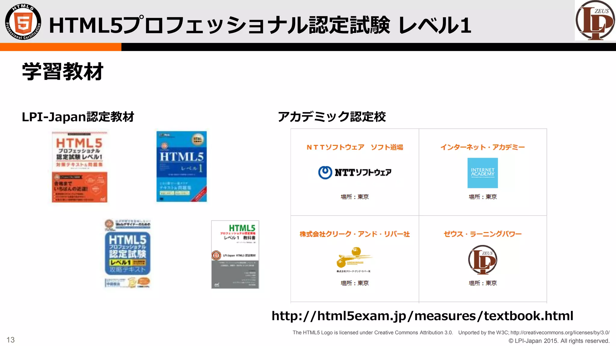 © LPI-Japan 2015. All rights reserved.
The HTML5 Logo is licensed under Creative Commons Attribution 3.0. Unported by the W3C; http://creativecommons.org/licenses/by/3.0/
13
学習教材
LPI-Japan認定教材 アカデミック認定校
http://html5exam.jp/measures/textbook.html
HTML5プロフェッショナル認定試験 レベル1
 