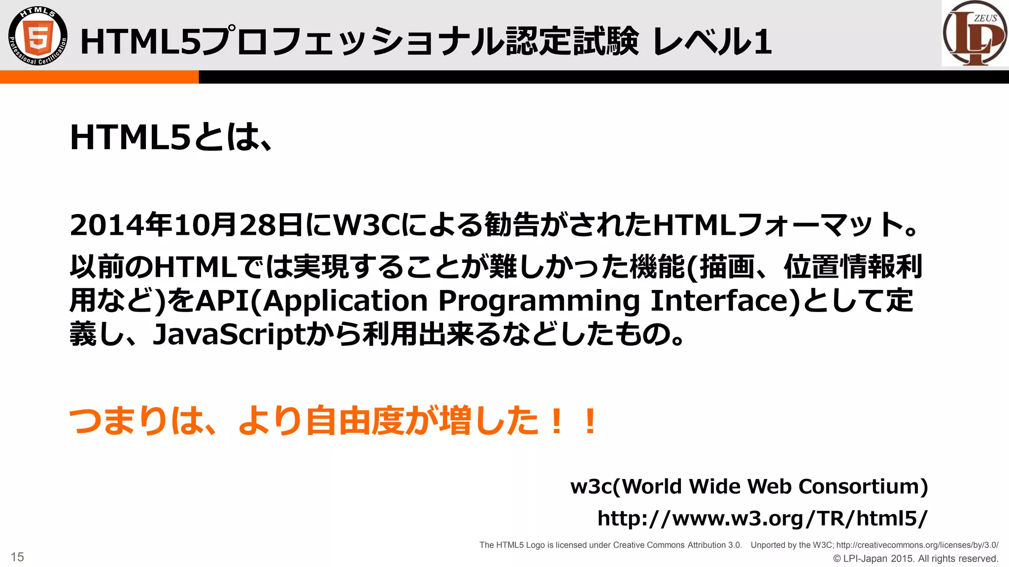 © LPI-Japan 2015. All rights reserved.
The HTML5 Logo is licensed under Creative Commons Attribution 3.0. Unported by the W3C; http://creativecommons.org/licenses/by/3.0/
15
HTML5とは、
2014年10月28日にW3Cによる勧告がされたHTMLフォーマット。
以前のHTMLでは実現することが難しかった機能(描画、位置情報利
用など)をAPI(Application Programming Interface)として定
義し、JavaScriptから利用出来るなどしたもの。
つまりは、より自由度が増した！！
w3c(World Wide Web Consortium)
http://www.w3.org/TR/html5/
HTML5プロフェッショナル認定試験 レベル1
 