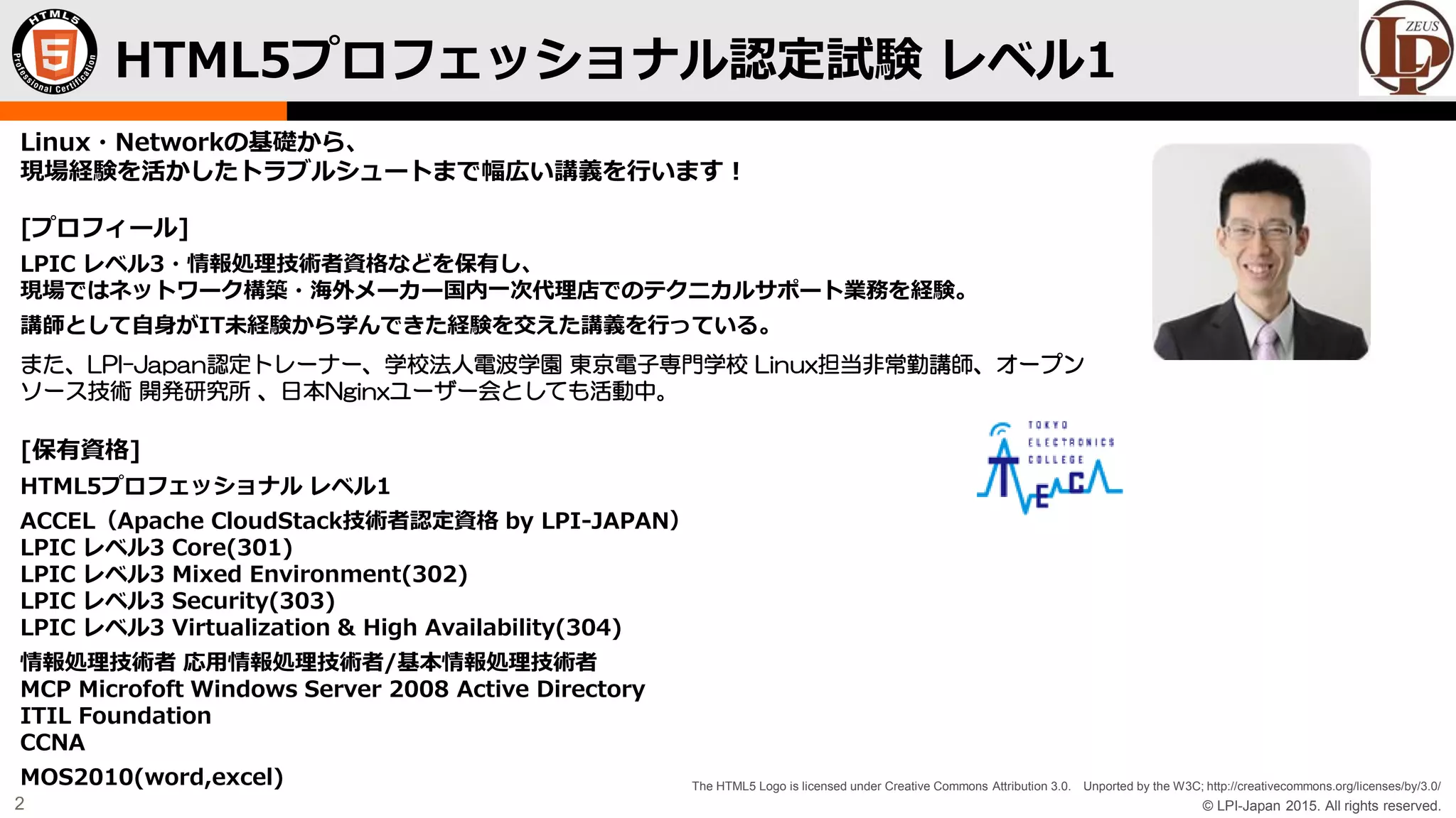 © LPI-Japan 2015. All rights reserved.
The HTML5 Logo is licensed under Creative Commons Attribution 3.0. Unported by the W3C; http://creativecommons.org/licenses/by/3.0/
2
Linux・Networkの基礎から、
現場経験を活かしたトラブルシュートまで幅広い講義を行います！
[プロフィール]
LPIC レベル3・情報処理技術者資格などを保有し、
現場ではネットワーク構築・海外メーカー国内一次代理店でのテクニカルサポート業務を経験。
講師として自身がIT未経験から学んできた経験を交えた講義を行っている。
また、LPI-Japan認定トレーナー、学校法人電波学園 東京電子専門学校 Linux担当非常勤講師、オープン
ソース技術 開発研究所 、日本Nginxユーザー会としても活動中。
[保有資格]
HTML5プロフェッショナル レベル1
ACCEL（Apache CloudStack技術者認定資格 by LPI-JAPAN）
LPIC レベル3 Core(301)
LPIC レベル3 Mixed Environment(302)
LPIC レベル3 Security(303)
LPIC レベル3 Virtualization & High Availability(304)
情報処理技術者 応用情報処理技術者/基本情報処理技術者
MCP Microfoft Windows Server 2008 Active Directory
ITIL Foundation
CCNA
MOS2010(word,excel)
HTML5プロフェッショナル認定試験 レベル1
 