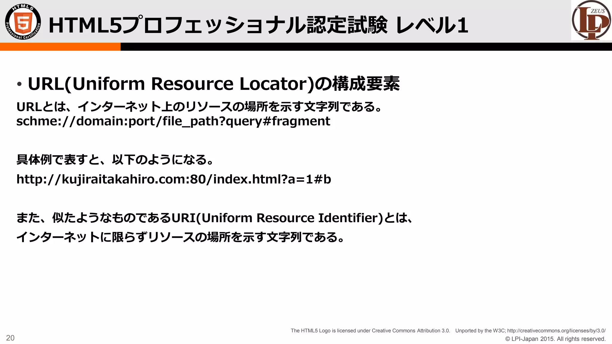 © LPI-Japan 2015. All rights reserved.
The HTML5 Logo is licensed under Creative Commons Attribution 3.0. Unported by the W3C; http://creativecommons.org/licenses/by/3.0/
20
• URL(Uniform Resource Locator)の構成要素
URLとは、インターネット上のリソースの場所を示す文字列である。
schme://domain:port/file_path?query#fragment
具体例で表すと、以下のようになる。
http://kujiraitakahiro.com:80/index.html?a=1#b
また、似たようなものであるURI(Uniform Resource Identifier)とは、
インターネットに限らずリソースの場所を示す文字列である。
HTML5プロフェッショナル認定試験 レベル1
 