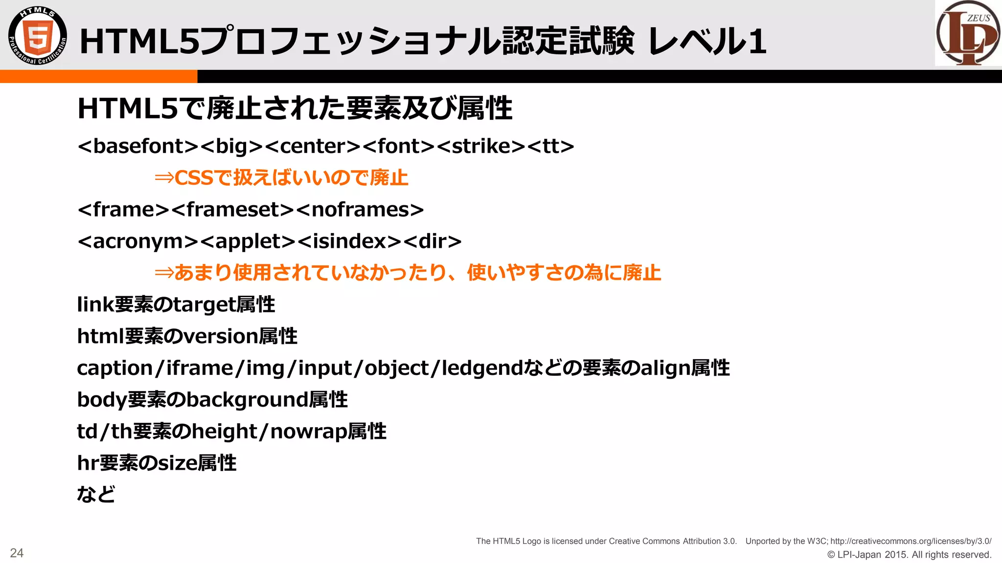 © LPI-Japan 2015. All rights reserved.
The HTML5 Logo is licensed under Creative Commons Attribution 3.0. Unported by the W3C; http://creativecommons.org/licenses/by/3.0/
24
HTML5で廃止された要素及び属性
<basefont><big><center><font><strike><tt>
⇒CSSで扱えばいいので廃止
<frame><frameset><noframes>
<acronym><applet><isindex><dir>
⇒あまり使用されていなかったり、使いやすさの為に廃止
link要素のtarget属性
html要素のversion属性
caption/iframe/img/input/object/ledgendなどの要素のalign属性
body要素のbackground属性
td/th要素のheight/nowrap属性
hr要素のsize属性
など
HTML5プロフェッショナル認定試験 レベル1
 