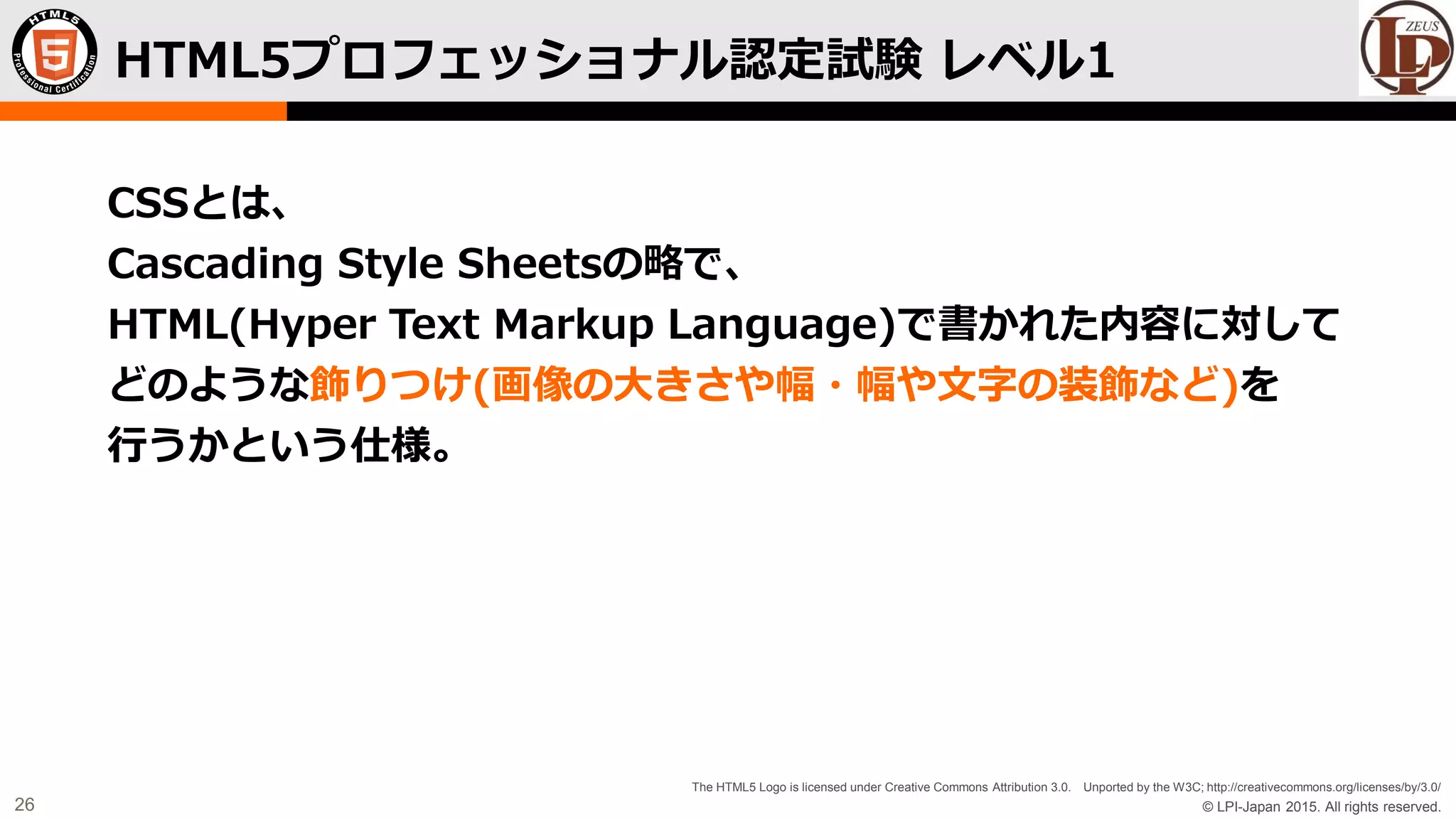 © LPI-Japan 2015. All rights reserved.
The HTML5 Logo is licensed under Creative Commons Attribution 3.0. Unported by the W3C; http://creativecommons.org/licenses/by/3.0/
26
CSSとは、
Cascading Style Sheetsの略で、
HTML(Hyper Text Markup Language)で書かれた内容に対して
どのような飾りつけ(画像の大きさや幅・幅や文字の装飾など)を
行うかという仕様。
HTML5プロフェッショナル認定試験 レベル1
 
