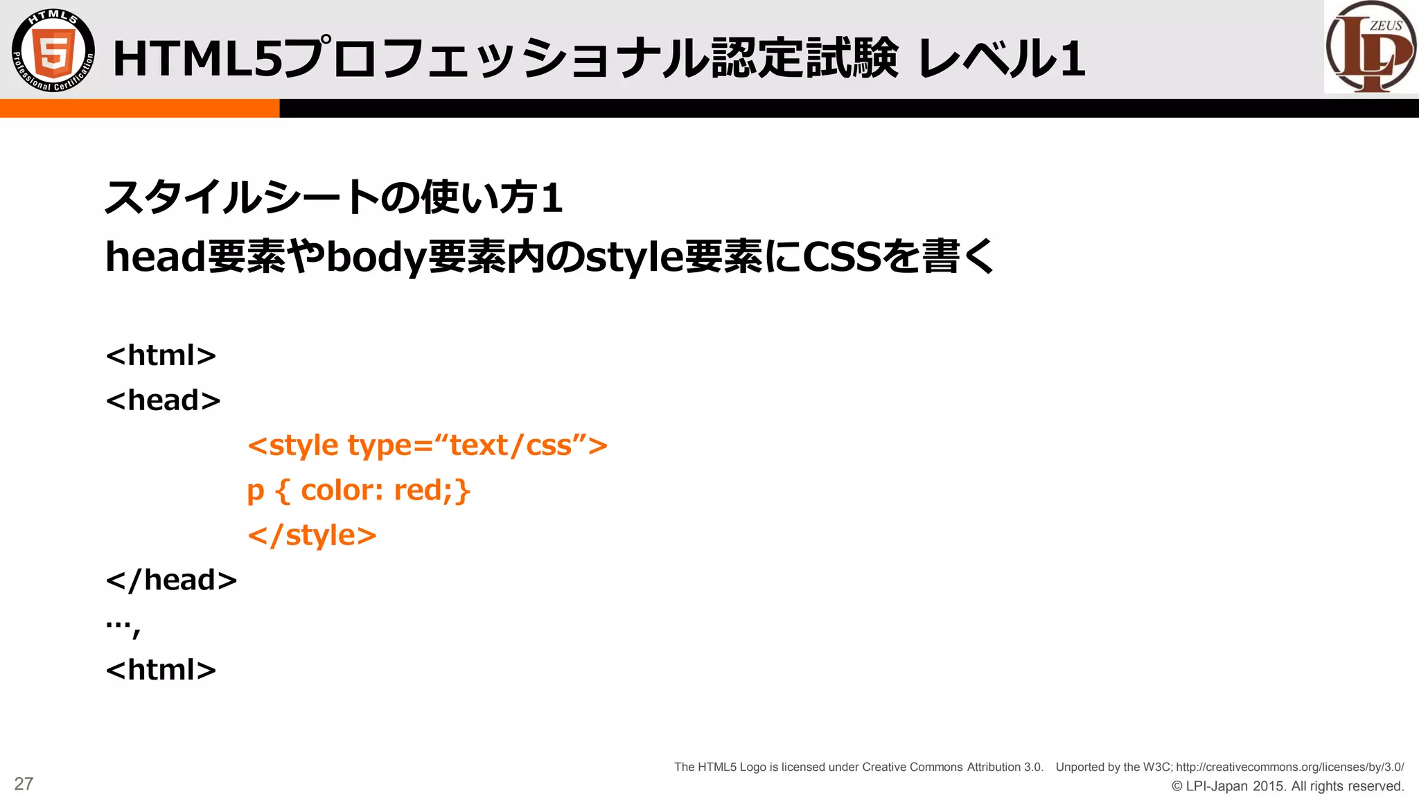 © LPI-Japan 2015. All rights reserved.
The HTML5 Logo is licensed under Creative Commons Attribution 3.0. Unported by the W3C; http://creativecommons.org/licenses/by/3.0/
27
スタイルシートの使い方1
head要素やbody要素内のstyle要素にCSSを書く
<html>
<head>
<style type=“text/css”>
p { color: red;}
</style>
</head>
…,
<html>
HTML5プロフェッショナル認定試験 レベル1
 
