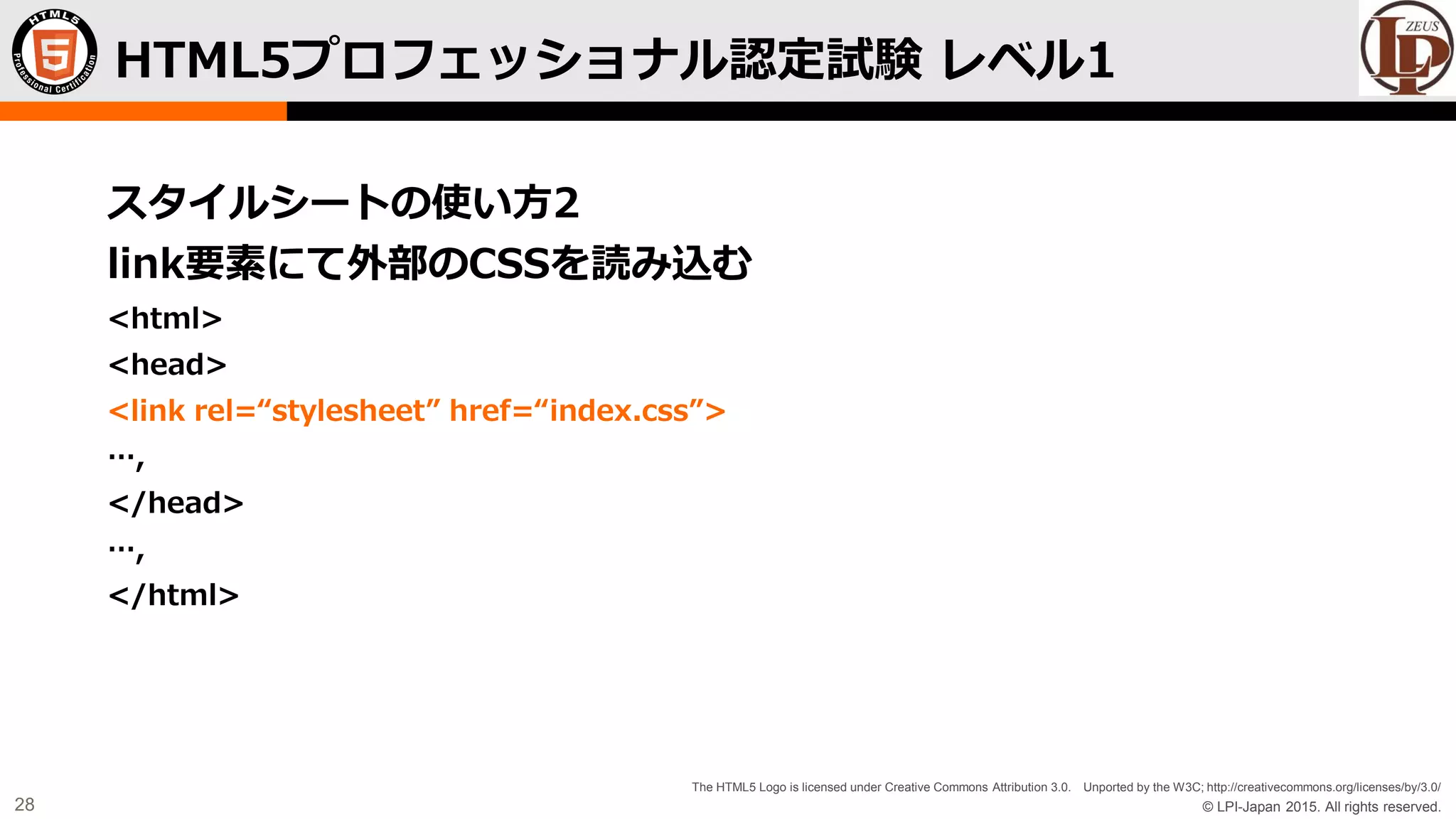 © LPI-Japan 2015. All rights reserved.
The HTML5 Logo is licensed under Creative Commons Attribution 3.0. Unported by the W3C; http://creativecommons.org/licenses/by/3.0/
28
スタイルシートの使い方2
link要素にて外部のCSSを読み込む
<html>
<head>
<link rel=“stylesheet” href=“index.css”>
…,
</head>
…,
</html>
HTML5プロフェッショナル認定試験 レベル1
 