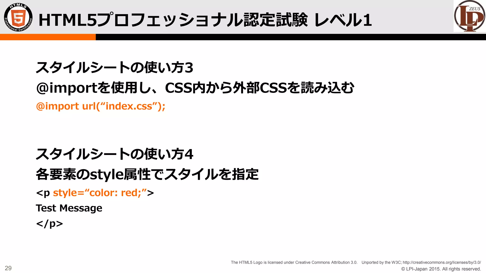 © LPI-Japan 2015. All rights reserved.
The HTML5 Logo is licensed under Creative Commons Attribution 3.0. Unported by the W3C; http://creativecommons.org/licenses/by/3.0/
29
スタイルシートの使い方3
@importを使用し、CSS内から外部CSSを読み込む
@import url(“index.css”);
スタイルシートの使い方4
各要素のstyle属性でスタイルを指定
<p style=“color: red;”>
Test Message
</p>
HTML5プロフェッショナル認定試験 レベル1
 
