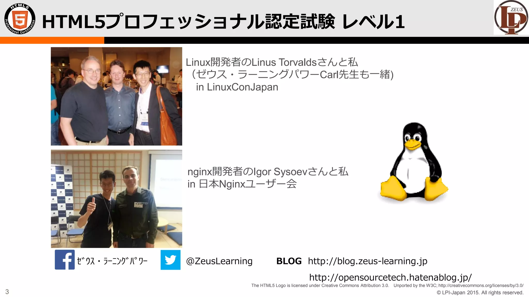 © LPI-Japan 2015. All rights reserved.
The HTML5 Logo is licensed under Creative Commons Attribution 3.0. Unported by the W3C; http://creativecommons.org/licenses/by/3.0/
3
HTML5プロフェッショナル認定試験 レベル1
Linux開発者のLinus Torvaldsさんと私
（ゼウス・ラーニングパワーCarl先生も一緒)
in LinuxConJapan
nginx開発者のIgor Sysoevさんと私
in 日本Nginxユーザー会
ｾﾞｳｽ・ﾗｰﾆﾝｸﾞﾊﾟﾜｰ @ZeusLearning BLOG http://blog.zeus-learning.jp
http://opensourcetech.hatenablog.jp/
 