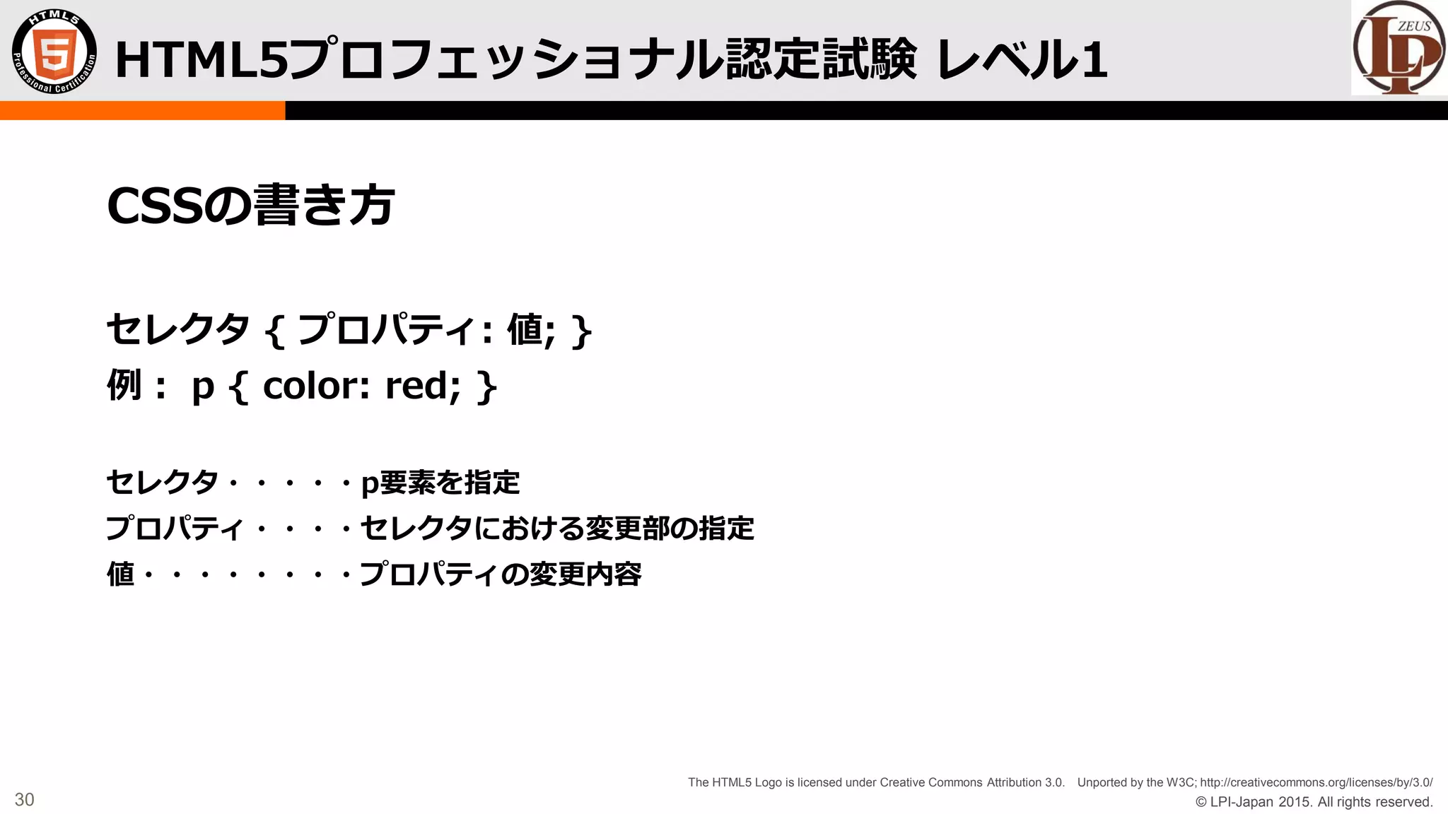 © LPI-Japan 2015. All rights reserved.
The HTML5 Logo is licensed under Creative Commons Attribution 3.0. Unported by the W3C; http://creativecommons.org/licenses/by/3.0/
30
CSSの書き方
セレクタ { プロパティ: 値; }
例： p { color: red; }
セレクタ・・・・・p要素を指定
プロパティ・・・・セレクタにおける変更部の指定
値・・・・・・・・プロパティの変更内容
HTML5プロフェッショナル認定試験 レベル1
 