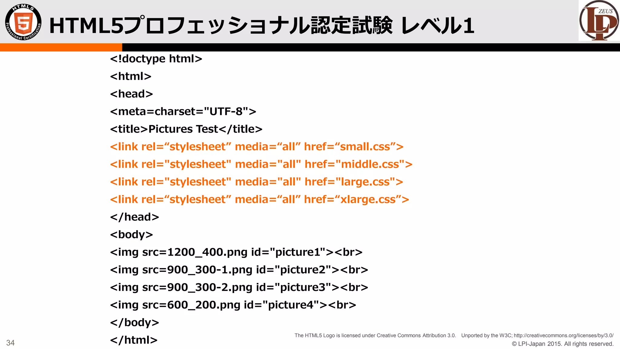 © LPI-Japan 2015. All rights reserved.
The HTML5 Logo is licensed under Creative Commons Attribution 3.0. Unported by the W3C; http://creativecommons.org/licenses/by/3.0/
34
<!doctype html>
<html>
<head>
<meta=charset="UTF-8">
<title>Pictures Test</title>
<link rel=“stylesheet” media=“all” href=“small.css”>
<link rel="stylesheet" media="all" href="middle.css">
<link rel="stylesheet" media="all" href="large.css">
<link rel=“stylesheet” media=“all” href=“xlarge.css”>
</head>
<body>
<img src=1200_400.png id="picture1"><br>
<img src=900_300-1.png id="picture2"><br>
<img src=900_300-2.png id="picture3"><br>
<img src=600_200.png id="picture4"><br>
</body>
</html>
HTML5プロフェッショナル認定試験 レベル1
 
