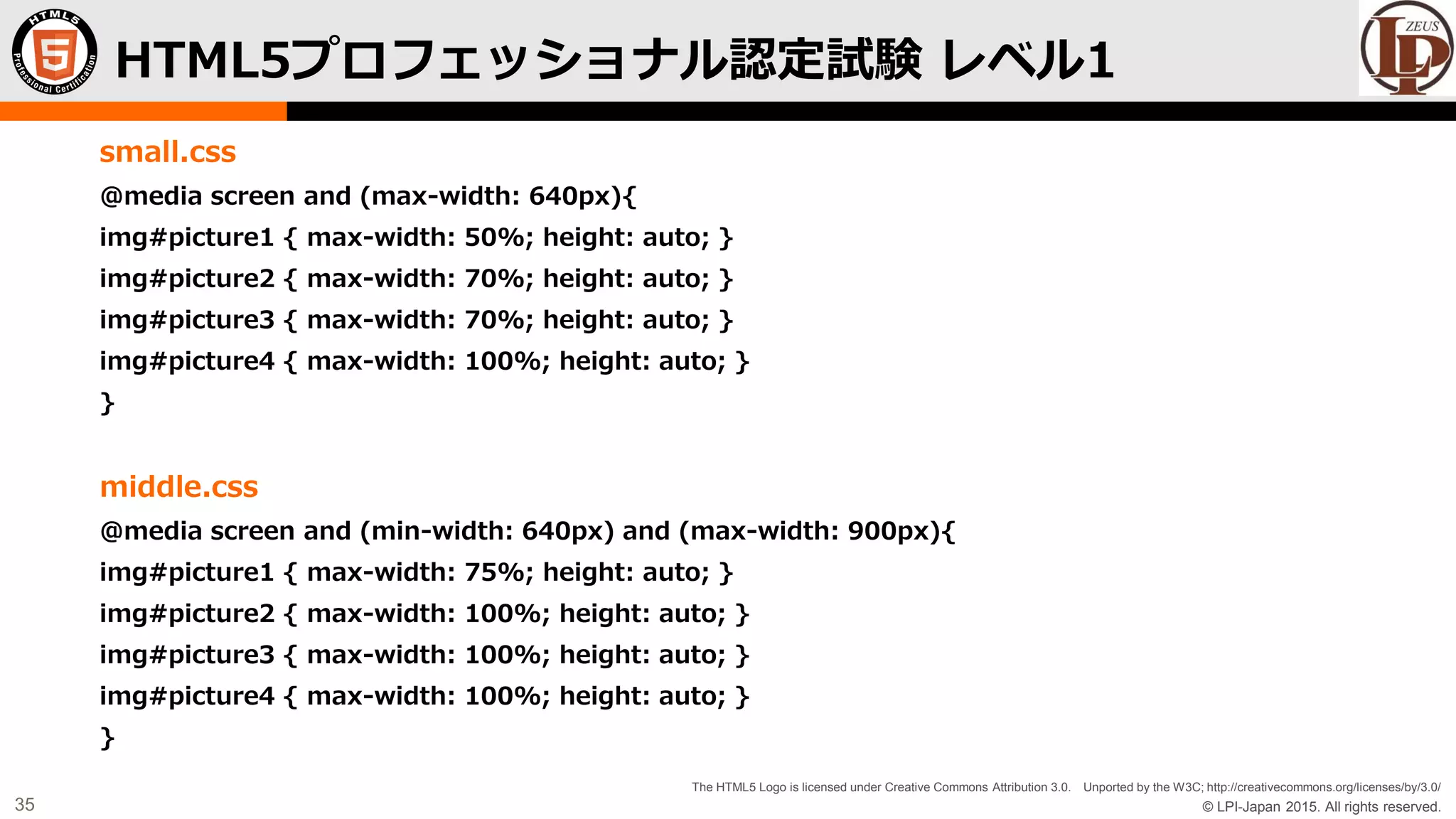 © LPI-Japan 2015. All rights reserved.
The HTML5 Logo is licensed under Creative Commons Attribution 3.0. Unported by the W3C; http://creativecommons.org/licenses/by/3.0/
35
small.css
@media screen and (max-width: 640px){
img#picture1 { max-width: 50%; height: auto; }
img#picture2 { max-width: 70%; height: auto; }
img#picture3 { max-width: 70%; height: auto; }
img#picture4 { max-width: 100%; height: auto; }
}
middle.css
@media screen and (min-width: 640px) and (max-width: 900px){
img#picture1 { max-width: 75%; height: auto; }
img#picture2 { max-width: 100%; height: auto; }
img#picture3 { max-width: 100%; height: auto; }
img#picture4 { max-width: 100%; height: auto; }
}
HTML5プロフェッショナル認定試験 レベル1
 