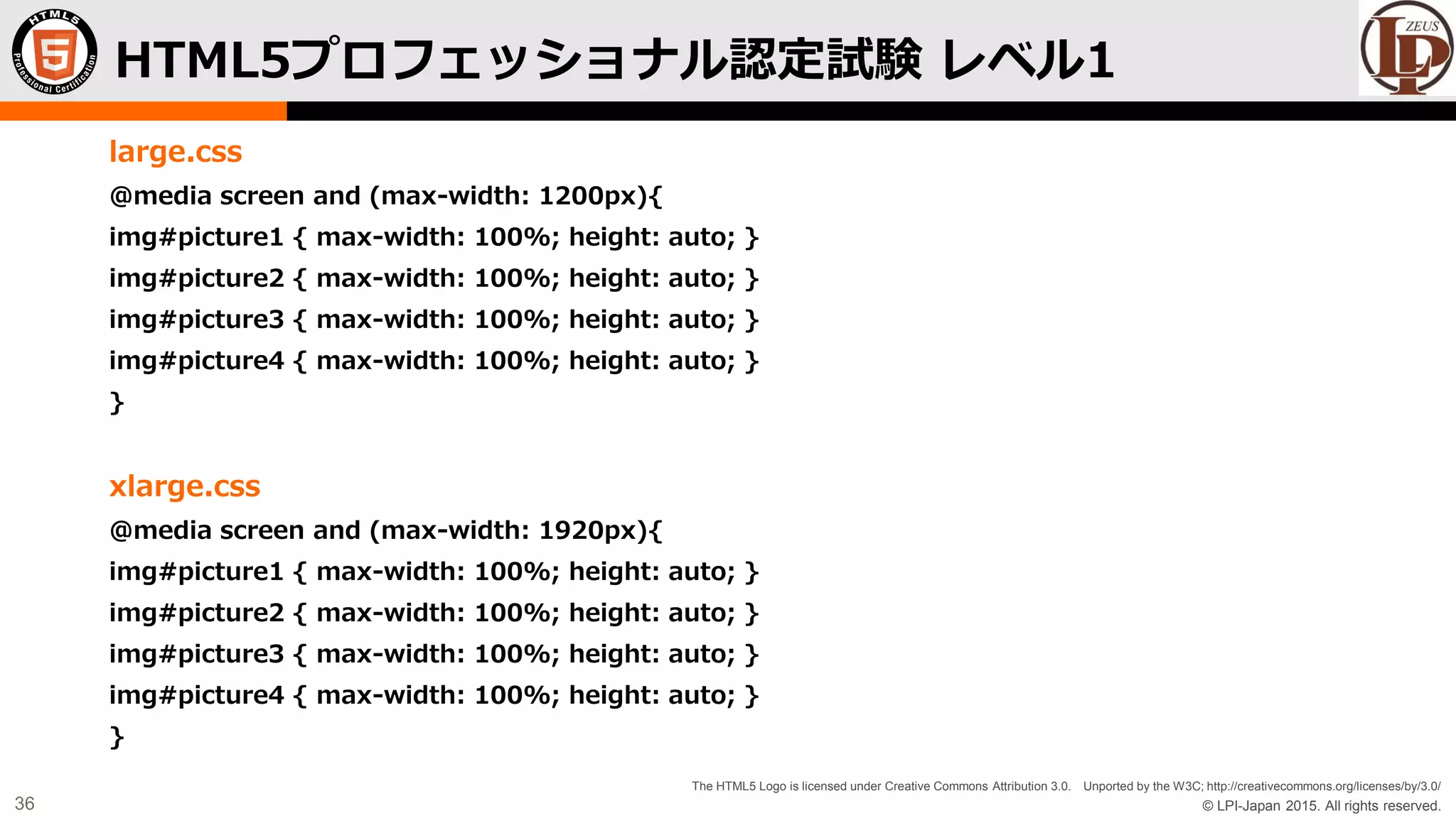 © LPI-Japan 2015. All rights reserved.
The HTML5 Logo is licensed under Creative Commons Attribution 3.0. Unported by the W3C; http://creativecommons.org/licenses/by/3.0/
36
large.css
@media screen and (max-width: 1200px){
img#picture1 { max-width: 100%; height: auto; }
img#picture2 { max-width: 100%; height: auto; }
img#picture3 { max-width: 100%; height: auto; }
img#picture4 { max-width: 100%; height: auto; }
}
xlarge.css
@media screen and (max-width: 1920px){
img#picture1 { max-width: 100%; height: auto; }
img#picture2 { max-width: 100%; height: auto; }
img#picture3 { max-width: 100%; height: auto; }
img#picture4 { max-width: 100%; height: auto; }
}
HTML5プロフェッショナル認定試験 レベル1
 