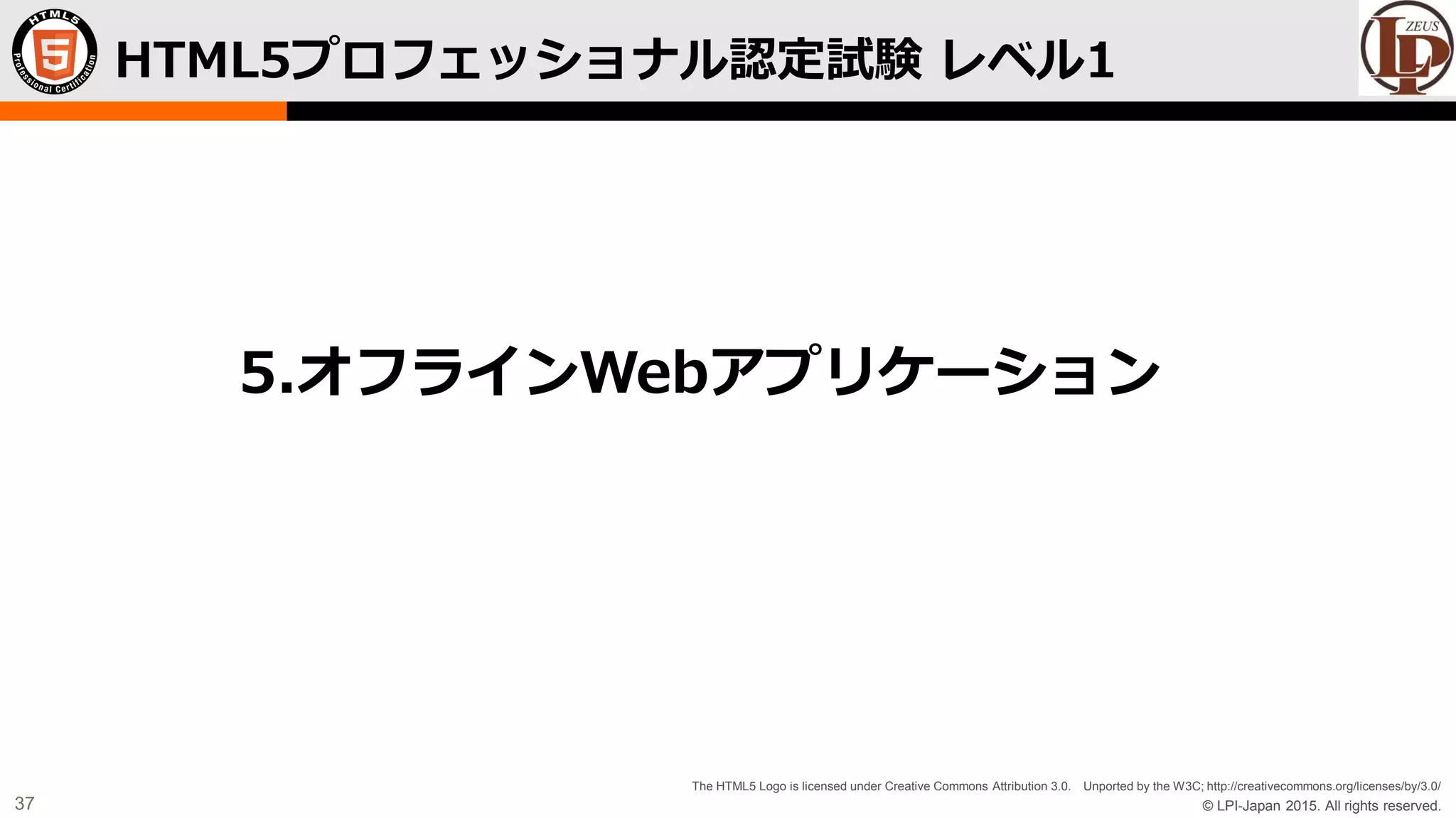 © LPI-Japan 2015. All rights reserved.
The HTML5 Logo is licensed under Creative Commons Attribution 3.0. Unported by the W3C; http://creativecommons.org/licenses/by/3.0/
37
HTML5プロフェッショナル認定試験 レベル1
5.オフラインWebアプリケーション
 