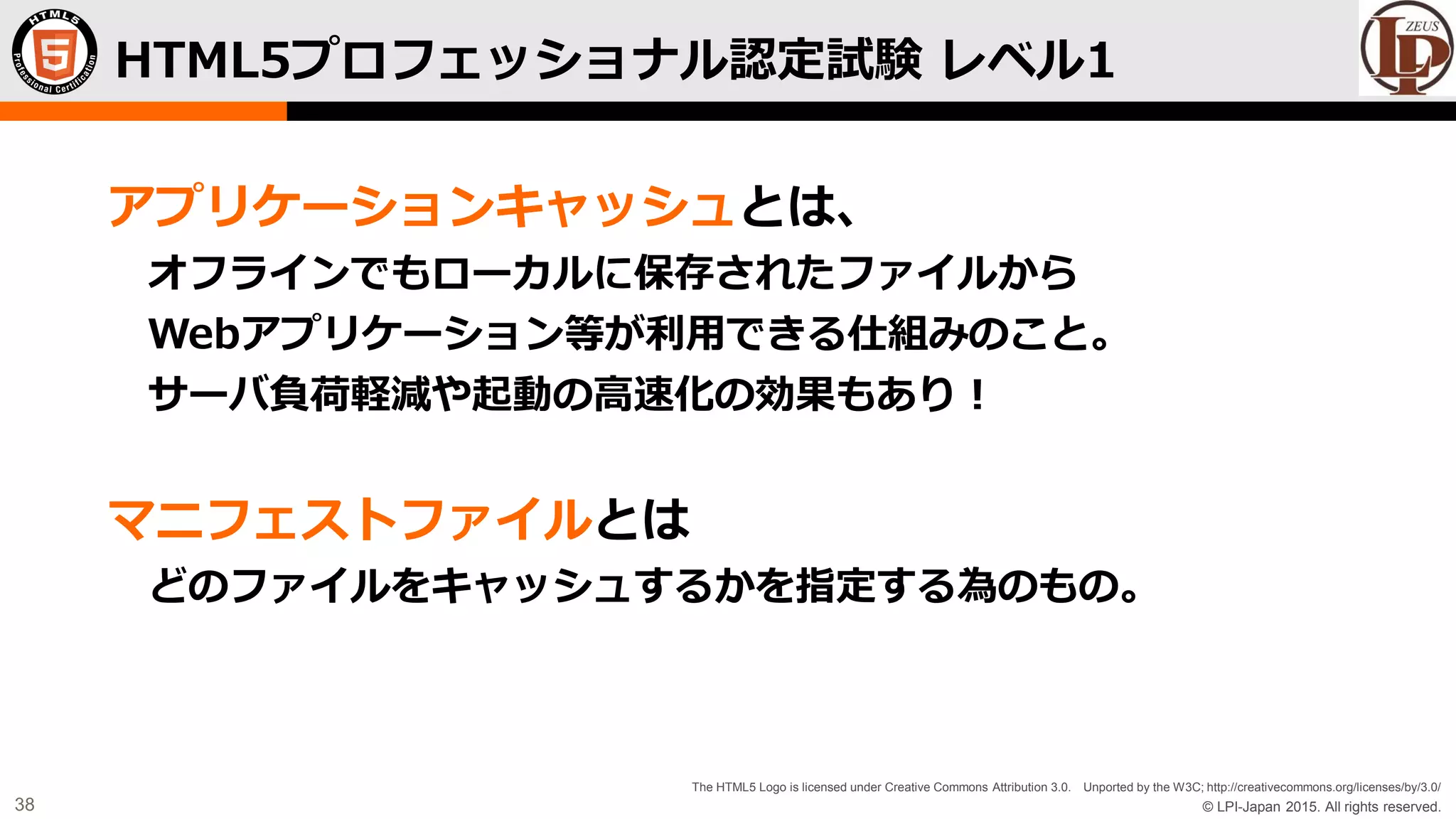 © LPI-Japan 2015. All rights reserved.
The HTML5 Logo is licensed under Creative Commons Attribution 3.0. Unported by the W3C; http://creativecommons.org/licenses/by/3.0/
38
アプリケーションキャッシュとは、
オフラインでもローカルに保存されたファイルから
Webアプリケーション等が利用できる仕組みのこと。
サーバ負荷軽減や起動の高速化の効果もあり！
マニフェストファイルとは
どのファイルをキャッシュするかを指定する為のもの。
HTML5プロフェッショナル認定試験 レベル1
 