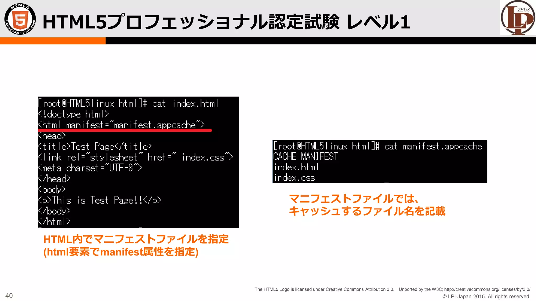 © LPI-Japan 2015. All rights reserved.
The HTML5 Logo is licensed under Creative Commons Attribution 3.0. Unported by the W3C; http://creativecommons.org/licenses/by/3.0/
40
HTML5プロフェッショナル認定試験 レベル1
HTML内でマニフェストファイルを指定
(html要素でmanifest属性を指定)
マニフェストファイルでは、
キャッシュするファイル名を記載
 