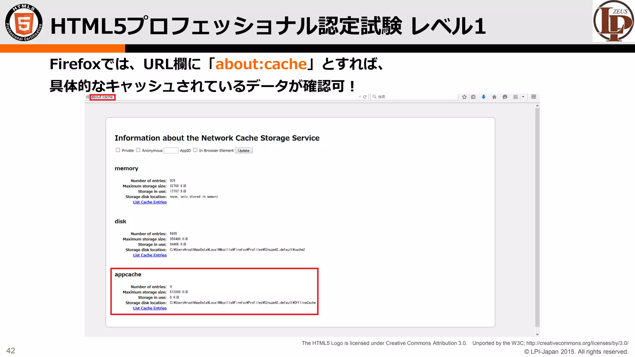 © LPI-Japan 2015. All rights reserved.
The HTML5 Logo is licensed under Creative Commons Attribution 3.0. Unported by the W3C; http://creativecommons.org/licenses/by/3.0/
42
Firefoxでは、URL欄に「about:cache」とすれば、
具体的なキャッシュされているデータが確認可！
HTML5プロフェッショナル認定試験 レベル1
 