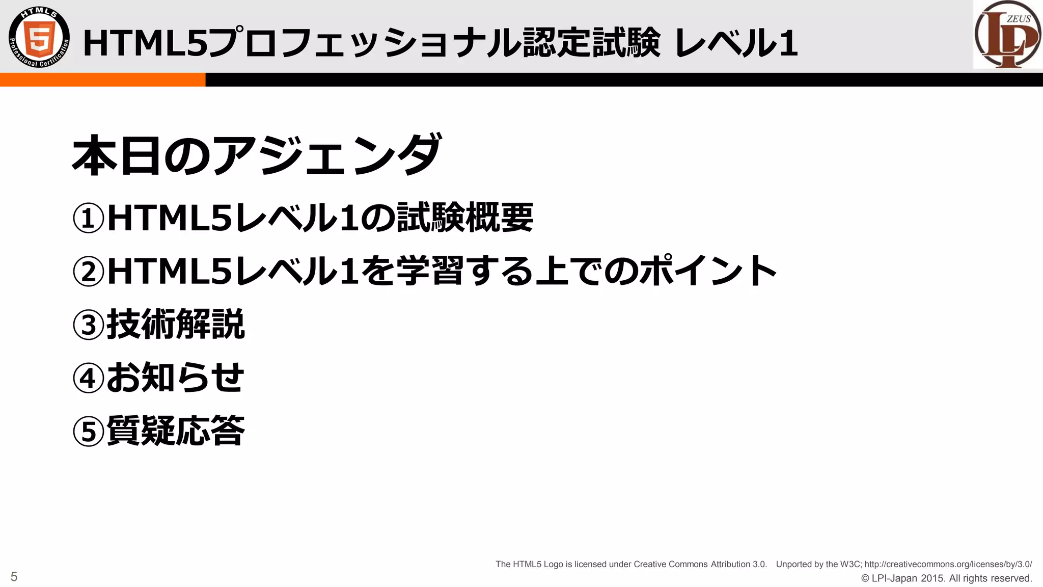 © LPI-Japan 2015. All rights reserved.
The HTML5 Logo is licensed under Creative Commons Attribution 3.0. Unported by the W3C; http://creativecommons.org/licenses/by/3.0/
5
HTML5プロフェッショナル認定試験 レベル1
本日のアジェンダ
①HTML5レベル1の試験概要
②HTML5レベル1を学習する上でのポイント
③技術解説
④お知らせ
⑤質疑応答
 