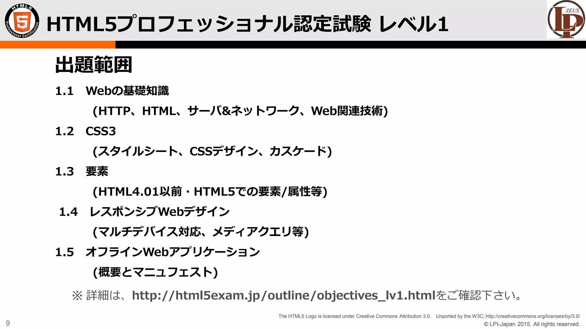 © LPI-Japan 2015. All rights reserved.
The HTML5 Logo is licensed under Creative Commons Attribution 3.0. Unported by the W3C; http://creativecommons.org/licenses/by/3.0/
9
HTML5プロフェッショナル認定試験 レベル1
出題範囲
1.1 Webの基礎知識
(HTTP、HTML、サーバ&ネットワーク、Web関連技術)
1.2 CSS3
(スタイルシート、CSSデザイン、カスケード)
1.3 要素
(HTML4.01以前・HTML5での要素/属性等)
1.4 レスポンシブWebデザイン
(マルチデバイス対応、メディアクエリ等)
1.5 オフラインWebアプリケーション
(概要とマニュフェスト)
※ 詳細は、http://html5exam.jp/outline/objectives_lv1.htmlをご確認下さい。
 